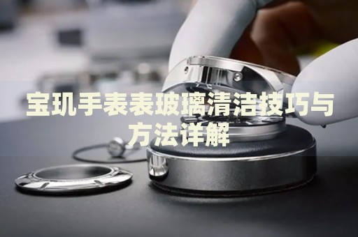 宝玑手表表玻璃清洁技巧与方法详解